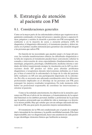 FIBROMIALGIA 2011:RECOMENDACIONES CEVIHP/SE#8DB77      17/11/11    17:27   Página 67




              8. Estrategia de atención
                 al paciente con FM
              8.1. Consideraciones generales
              Como en la mayor parte de las enfermedades crónicas que requieren un se­
              guimiento continuado a lo largo del proceso y pueden afectar a aspectos fí­
              sicos, psíquicos y sociales, la atención a personas con FM corresponde, ini­
              cialmente y en la mayoría de casos, a atención primaria (AP). El
              diagnóstico, el diagnóstico diferencial y el tratamiento pueden y deben ini­
              ciarse en el primer escalón asistencial para garantizar una atención integral
              a las personas que sufren FM.

                    En función de las necesidades que pueden surgir a lo largo del pro­
              ceso, las variadas manifestaciones clínicas, las dificultades diagnósticas o
              la falta de respuesta al tratamiento pueden hacer conveniente solicitar la
              consulta o intervención de otras especialidades (fundamentalmente reu­
              matología, psiquiatría, psicología, rehabilitación, medicina interna o uni­
              dades del dolor) manteniendo siempre la vinculación con la AP. Las deri­
              vaciones desde AP pueden ser útiles para abordar problemas
              diagnósticos o terapéuticos durante intervenciones definidas en el tiem­
              po, si bien el control de la enfermedad a lo largo de la vida del paciente
              debe realizarse en AP, con una participación importante de la enferme­
              ría. Por ello, es necesaria una adecuada coordinación entre los diferentes
              profesionales implicados en el abordaje de las personas con FM, para
              conseguir los mejores resultados terapéuticos. En todo momento debe
              haber un profesional responsable de coordinar las intervenciones y
              orientar al paciente.

                    Como se ha señalado anteriormente, los objetivos de la atención a per­
              sonas con FM son el alivio de los síntomas y el mantenimiento de la capaci­
              dad funcional en los ámbitos personal, familiar y profesional de la persona
              que la padece, procurando que su calidad de vida se mantenga o se deterio­
              re lo menos posible. Hay que señalar que con un enfoque adecuado del ma­
              nejo de la FM, una gran parte de pacientes mejora sustancialmente.

                   El tratamiento de la FM está condicionado por el grado de compleji­
              dad e intensidad de los síntomas y la posible morbilidad asociada. Ello hace
              imprescindible, una vez diagnosticada, hacer una anamnesis de cada pacien­
              te que identifique elementos básicos que facilitarán su manejo:




              FIBROMIALGIA                                                               67
 