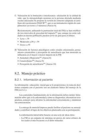 FIBROMIALGIA 2011:RECOMENDACIONES CEVIHP/SE#8DB77       17/11/11   17:27   Página 69




              C.	 Valoración de la limitación o interferencia –afectación de la calidad de
                  vida– que la sintomatología ocasiona en la persona afectada mediante
                  escalas adecuadas. Se propone la versión de consenso adaptada al caste­
                  llano del cuestionario FIQ/CIF251, que es un instrumento rápido de cum­
                  plimentar (en torno a 3 minutos) (Anexo 4).

                  Recientemente, utilizando la puntuación total del FIQ, se han estableci­
                  do tres intervalos de gravedad del impacto252 que, aunque no están vali­
                  dados en nuestra población, pueden servir de guía para el clínico:
                  • 	 Leve: < 39
                  • 	 Moderado: ≥39 y < 59
                  • 	 Grave: ≥ 59

              D. Valoración de factores psicológicos como estados emocionales, pensa­
                 miento catastrofista y percepción de autoeficacia que han mostrado su
                 influencia en el mayor o menor impacto de la FM:
                  • Ansiedad y Depresión265 (Anexo 8)
                  • Catastrofismo280 (Anexo 9)
                  • Percepción de autoeficacia281 (Anexo 10)



              8.2. Manejo práctico
              8.2.1. Información al paciente
              La información –educación– inicial que se le proporciona y la toma de deci­
              siones conjunta con el paciente son un elemento básico del manejo de la
              FM (ver 6.1.).

                   Los contenidos fundamentales de la información deben incluir: Infor­
              mación sobre qué es la enfermedad y cómo se diagnostica, alternativas tera­
              péuticas, consejos para afrontar la enfermedad correctamente y minimizar
              sus consecuencias.

                  La entrega de material impreso puede facilitar al paciente su autocui­
              dado y contribuir al logro de los objetivos planteados con su participación.

                    La información inicial debe basarse en una serie de ideas clave:
                    –	 La FM es un conjunto de síntomas no graves, de curso crónico, de
                       los cuales el más frecuente es el dolor muscular.




              FIBROMIALGIA                                                              69
 