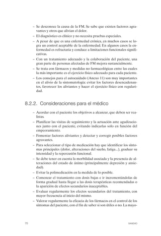 FIBROMIALGIA 2011:RECOMENDACIONES CEVIHP/SE#8DB77        17/11/11    17:27    Página 70




                    –	 Se desconoce la causa de la FM. Se sabe que existen factores agra­
                       vantes y otros que alivian el dolor.
                    –	 El diagnóstico es clínico y no necesita pruebas especiales.
                    –	 A pesar de que es una enfermedad crónica, en muchos casos se lo­
                       gra un control aceptable de la enfermedad. En algunos casos la en­
                       fermedad es refractaria y conduce a limitaciones funcionales signifi­
                       cativas.
                    –	 Con un tratamiento adecuado y la colaboración del paciente, una
                       gran parte de personas afectadas de FM mejora sustancialmente.
                    –	 Se trata con fármacos y medidas no farmacológicas entre las cuales
                       la más importante es el ejercicio físico adecuado para cada paciente.
                    –	 Los consejos para el autocuidado (Anexo 11) son muy importantes
                       en el alivio de la sintomatología: evitar los factores desencadenan­
                       tes, favorecer los aliviantes y hacer el ejercicio físico con regulari­
                       dad.


              8.2.2. Consideraciones para el médico
                    –	 Acordar con el paciente los objetivos a alcanzar, que deben ser rea­
                       listas.
                    –	 Planificar las visitas de seguimiento y la actuación ante agudizacio­
                       nes junto con el paciente, evitando indicarlas solo en función del
                       empeoramiento.
                    –	 Fomentar factores aliviantes y detectar y corregir posibles factores
                       agravantes.
                    –	 Para seleccionar el tipo de medicación hay que identificar los sínto­
                       mas principales (dolor, alteraciones del sueño, fatiga...), graduar su
                       intensidad y la repercusión funcional.
                    –	 Se debe tener en cuenta la morbilidad asociada y la presencia de al­
                       teraciones del estado de ánimo (principalmente depresión y ansie­
                       dad).
                    –	 Evitar la polimedicación en la medida de lo posible.
                    –	 Comenzar el tratamiento con dosis bajas e ir incrementándolas de
                       forma gradual hasta llegar a las dosis terapéuticas recomendadas o
                       la aparición de efectos secundarios inaceptables.
                    –	 Evaluar regularmente los efectos secundarios del tratamiento, con
                       mayor frecuencia al inicio del mismo.
                    –	 Valorar regularmente la eficacia de los fármacos en el control de los
                       síntomas del paciente, con el fin de saber si son útiles o no. La mayo­




              70	                                                                      SANIDAD
 