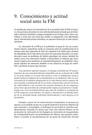 FIBROMIALGIA 2011:RECOMENDACIONES CEVIHP/SE#8DB77       17/11/11    17:27   Página 75




              9. Conocimiento y actitud
                 social ante la FM
              A medida que mejora el conocimiento de la sociedad sobre la FM, el sopor­
              te a las personas afectadas de esta enfermedad proporcionado por profesio­
              nales sanitarios, familiares, amigos, compañeros de trabajo, entre otros, con­
              tribuye a crear una red social que facilita su adaptación a las dificultades
              que la enfermedad crónica introduce en aspectos básicos de su vida relacio­
              nal diaria.

                    La valoración de la FM por la población en general, tras un conoci­
              miento inicial y superficial, oscila en ocasiones entre la consideración de la
              misma como una expresión de falta de voluntad o de ánimo para afrontar
              las dificultades de la vida diaria por parte de la persona afectada y su consi­
              deración como un problema de índole psicológico de menor entidad. En
              ambos casos, esta valoración conduce a infraestimar el esfuerzo que el pa­
              ciente requiere para mantener su capacidad funcional y su calidad de vida y
              puede suponer un obstáculo añadido en sus esfuerzos, en lugar de contri­
              buir a prestarle el apoyo que necesita.

                   Una mención especial requiere el enfoque sociolaboral. El mante­
              nimiento de una actividad laboral compatible con la evolución de la FM
              es de gran ayuda en el curso del proceso, evita el aislamiento social y
              puede reducir el impacto de la enfermedad en su calidad de vida. La con­
              servación de la máxima integración en la vida laboral activa requiere de
              una estrecha coordinación de los servicios asistenciales con los servicios
              de salud laboral y los servicios de recursos humanos de las empresas,
              para evitar que una falta de comunicación origine un prematuro e inade­
              cuado cese en la actividad laboral, que, lejos de facilitar la evolución de
              la FM, empeore su pronóstico. Un ajuste y adecuación a su debido tiem­
              po de la actividad puede contribuir decisivamente a una mejoría en el
              pronóstico.

                   Cuando, a pesar de las intervenciones terapéuticas, la persona no
              mejora, en la medida en que no se puede demostrar deterioro objetivo de
              tipo muscular o neurológico, ni hallazgos de gravedad en pruebas com­
              plementarias, teniendo en cuenta que estos son criterios básicos en los
              protocolos de valoración de los Equipos de valoración de incapacidades
              de la Seguridad Social, sus posibilidades de obtener una pensión contri­
              butiva o acceder al reconocimiento de un grado de minusvalía elevado




              FIBROMIALGIA                                                                75
 