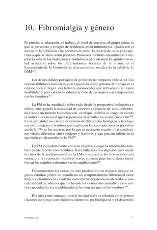 FIBROMIALGIA 2011:RECOMENDACIONES CEVIHP/SE#8DB77        17/11/11    17:27   Página 77




              10. Fibromialgia y género
              El género, la educación, el trabajo, el nivel de ingresos, el grupo étnico al
              que se pertenece y el lugar de residencia están íntimamente ligados con el
              acceso de la población a los servicios de salud, la eficacia de estos y la expe­
              riencia que se tiene como paciente. Promover medidas encaminadas a me­
              jorar la vida de las ciudadanas y ciudadanos para alcanzar la equidad en sa­
              lud actuando sobre los determinantes sociales de la misma es el
              llamamiento de la Comisión de determinantes sociales de la salud de la
              OMS284.

                   Las desigualdades por razón de género tienen impacto en la salud. Las
              responsabilidades familiares, y en especial la doble jornada de trabajo en el
              empleo y en el hogar, son factores psicosociales que influyen en la mayor
              morbilidad y peor estado de salud percibido de las mujeres en comparación
              con los hombres285.

                    La FM se ha estudiado, sobre todo, desde la perspectiva biologicista y
              clínica, emergiendo la necesidad de concebir el proceso de salud-enferme­
              dad desde un modelo biopsicosocial, en el que también se tenga en cuenta
              el contexto social en el que las personas desarrollan sus experiencia vital286.
              En la actualidad no existen evidencias de diferencias biológicas y fisiológi­
              cas entre mujeres y hombres que expliquen la desproporcionada prevalen­
              cia de la FM en las mujeres, por lo que es necesario atender a las condicio­
              nes vitales diferentes entre mujeres y hombres y que pueden influir en la
              aparición y/o desarrollo de la FM287.

                    La FM es predominante entre las mujeres, aunque la enfermedad tam­
              bién puede afectar a los hombres. Hace falta más investigación para medir
              la causa de la predominancia de la FM en mujeres, y las estimaciones con
              respecto a la proporción hombres versus mujeres, pues hasta ahora las ci­
              fras en los estudios existentes varían ampliamente288.

                   Desconocemos las causas de este predominio en mujeres, aunque al­
              gunos estudios ponen de manifiesto un comportamiento diferencial entre
              mujeres y hombres en el sistema nociceptivo, órgano diana afectado en esta
              enfermedad. Se observa que dicho sistema es más discriminativo y con ma­
              yor capacidad de ser sensibilizado en las mujeres que en los hombres289.

                   Por otra parte, aunque todavía no está clara la relación entre género
              (factores de riesgo construidos socialmente, no biológicos) y el desarrollo




              FIBROMIALGIA                                                                 77
 