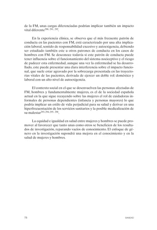 FIBROMIALGIA 2011:RECOMENDACIONES CEVIHP/SE#8DB77      17/11/11    17:27   Página 78




              de la FM, unas cargas diferenciadas podrían implicar también un impacto
              vital diferente290, 291, 292.

                    En la experiencia clínica, se observa que el más frecuente patrón de
              conducta en las pacientes con FM, está caracterizado por una alta implica­
              ción laboral, sentido de responsabilidad excesivo y autoexigencia, debiendo
              ser estudiado también este u otros patrones de conducta en los casos de
              hombres con FM. Se desconoce todavía si este patrón de conducta puede
              tener influencia sobre el funcionamiento del sistema nociceptivo y el riesgo
              de padecer esta enfermedad, aunque una vez la enfermedad se ha desarro­
              llado, este puede presentar una clara interferencia sobre el impacto funcio­
              nal, que suele estar agravado por la sobrecarga presentada en las trayecto­
              rias vitales de las pacientes, derivada de ejercer un doble rol: doméstico y
              laboral con un alto nivel de autoexigencia.

                   El contexto social en el que se desenvuelven las personas afectadas de
              FM, hombres y fundamentalmente mujeres, es el de la sociedad española
              actual en la que sigue recayendo sobre las mujeres el rol de cuidadoras in­
              formales de personas dependientes (infancia y personas mayores) lo que
              podría implicar un estilo de vida perjudicial para su salud y derivar en una
              hiperfrecuentación de los servicios sanitarios y la posible medicalización de
              su malestar293, 294, 295, 296.

                   La equidad e igualdad en salud entre mujeres y hombres se puede pro­
              mover al favorecer que tanto unas como otros se beneficien de los resulta­
              dos de investigación, reparando vacíos de conocimiento. El enfoque de gé­
              nero en la investigación supondrá una mejora en el conocimiento y en la
              salud de mujeres y hombres.




              78                                                                    SANIDAD
 