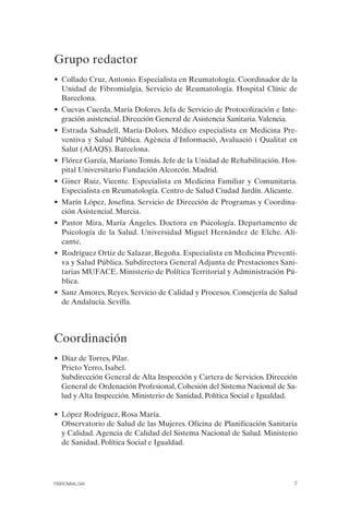 FIBROMIALGIA 2011:RECOMENDACIONES CEVIHP/SE#8DB77     17/11/11   17:23   Página 7




              Grupo redactor

              • Collado Cruz, Antonio. Especialista en Reumatología. Coordinador de la
                Unidad de Fibromialgia. Servicio de Reumatología. Hospital Clínic de
                Barcelona.
              • Cuevas Cuerda, María Dolores. Jefa de Servicio de Protocolización e Inte­
                gración asistencial. Dirección General de Asistencia Sanitaria. Valencia.
              • Estrada Sabadell, María-Dolors. Médico especialista en Medicina Pre­
                ventiva y Salud Pública. Agència d'Informació, Avaluació i Qualitat en
                Salut (AIAQS). Barcelona.
              • Flórez García, Mariano Tomás. Jefe de la Unidad de Rehabilitación. Hos­
                pital Universitario Fundación Alcorcón. Madrid.
              • Giner Ruiz, Vicente. Especialista en Medicina Familiar y Comunitaria.
                Especialista en Reumatología. Centro de Salud Ciudad Jardín. Alicante.
              • Marín López, Josefina. Servicio de Dirección de Programas y Coordina­
                ción Asistencial. Murcia.
              • Pastor Mira, María Ángeles. Doctora en Psicología. Departamento de
                Psicología de la Salud. Universidad Miguel Hernández de Elche. Ali­
                cante.
              • Rodríguez Ortiz de Salazar, Begoña. Especialista en Medicina Preventi­
                va y Salud Pública. Subdirectora General Adjunta de Prestaciones Sani­
                tarias MUFACE. Ministerio de Política Territorial y Administración Pú­
                blica.
              • Sanz Amores, Reyes. Servicio de Calidad y Procesos. Consejería de Salud
                de Andalucía. Sevilla.




              Coordinación
              • Díaz de Torres, Pilar.
              • Prieto Yerro, Isabel.
              • Subdirección General de Alta Inspección y Cartera de Servicios. Dirección
                General de Ordenación Profesional, Cohesión del Sistema Nacional de Sa­
                lud y Alta Inspección. Ministerio de Sanidad, Política Social e Igualdad.

              • López Rodríguez, Rosa María.
              • Observatorio de Salud de las Mujeres. Oficina de Planificación Sanitaria
                y Calidad. Agencia de Calidad del Sistema Nacional de Salud. Ministerio
                de Sanidad, Política Social e Igualdad.




              FIBROMIALGIA                                                              7
 