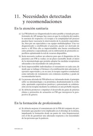 FIBROMIALGIA 2011:RECOMENDACIONES CEVIHP/SE#8DB77       17/11/11    17:27   Página 79




              11. Necesidades detectadas
                  y recomendaciones
              En la atención sanitaria
                    a) La FM debería ser diagnosticada lo antes posible y tratada por pro­
                       fesionales de AP, aunque hay casos en que la evolución del cuadro,
                       la ausencia de respuesta a la terapia o la complejidad del proceso
                       pueden hacer necesaria la intervención de la atención especializa­
                       da, bien por un especialista o un equipo multidisciplinar. Una vez
                       diagnosticado y estabilizado el paciente, puede ser derivado de
                       nuevo a AP. Para ello es imprescindible una buena coordinación
                       entre primaria y especializada, con la elaboración de protocolos es­
                       pecíficos optimizando la red de recursos disponibles.
                    b) Sería necesario realizar un esfuerzo para que el diagnóstico de los
                       pacientes con FM se realice en un plazo razonable desde el inicio
                       de la sintomatología que permita adoptar las medidas terapéuticas
                       adecuadas a las necesidades de cada persona.
                    c) Sería imprescindible individualizar el tratamiento en cada caso, de
                       modo que se indique el fármaco o la combinación más adecuada, el
                       ejercicio supervisado y, en su caso, la terapia cognitivo conductual,
                       como métodos de tratamiento con evidencia científica y grado de
                       recomendación fuerte.
                    d) La persona afectada de FM debería ser informada desde el principio
                       sobre su sintomatología y su pronóstico, desdramatizando la evolu­
                       ción, aportando expectativas positivas y potenciando su colabora­
                       ción con las terapias mediante la confianza en una probable mejoría.
                    e) Se debería promover e impulsar el desarrollo de guías de práctica
                       clínica y protocolos de actuación en FM que incorporen la pers­
                       pectiva de género.



              En la formación de profesionales
                    a) Se debería mejorar el conocimiento de la FM del conjunto de pro­
                       fesionales que pueden verse implicados en el abordaje de la misma,
                       impulsando la formación desde un punto de vista biopsicosocial,
                       con el fin de garantizar una adecuada respuesta a las necesidades
                       de las personas que la padecen.




              FIBROMIALGIA                                                                79
 