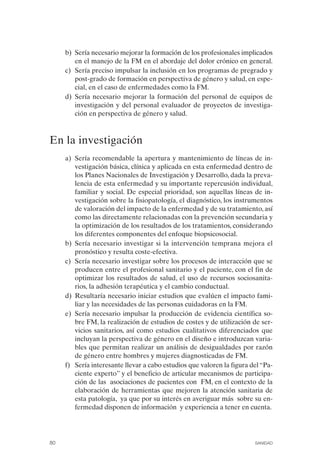 FIBROMIALGIA 2011:RECOMENDACIONES CEVIHP/SE#8DB77       17/11/11    17:27   Página 80




                   b) Sería necesario mejorar la formación de los profesionales implicados
                      en el manejo de la FM en el abordaje del dolor crónico en general.
                   c) Sería preciso impulsar la inclusión en los programas de pregrado y
                      post-grado de formación en perspectiva de género y salud, en espe­
                      cial, en el caso de enfermedades como la FM.
                   d) Sería necesario mejorar la formación del personal de equipos de
                      investigación y del personal evaluador de proyectos de investiga­
                      ción en perspectiva de género y salud.



              En la investigación
                   a) Sería recomendable la apertura y mantenimiento de líneas de in­
                      vestigación básica, clínica y aplicada en esta enfermedad dentro de
                      los Planes Nacionales de Investigación y Desarrollo, dada la preva­
                      lencia de esta enfermedad y su importante repercusión individual,
                      familiar y social. De especial prioridad, son aquellas líneas de in­
                      vestigación sobre la fisiopatología, el diagnóstico, los instrumentos
                      de valoración del impacto de la enfermedad y de su tratamiento, así
                      como las directamente relacionadas con la prevención secundaria y
                      la optimización de los resultados de los tratamientos, considerando
                      los diferentes componentes del enfoque biopsicosocial.
                   b) Sería necesario investigar si la intervención temprana mejora el
                      pronóstico y resulta coste-efectiva.
                   c) Sería necesario investigar sobre los procesos de interacción que se
                      producen entre el profesional sanitario y el paciente, con el fin de
                      optimizar los resultados de salud, el uso de recursos sociosanita­
                      rios, la adhesión terapéutica y el cambio conductual.
                   d) Resultaría necesario iniciar estudios que evalúen el impacto fami­
                      liar y las necesidades de las personas cuidadoras en la FM.
                   e) Sería necesario impulsar la producción de evidencia científica so­
                      bre FM, la realización de estudios de costes y de utilización de ser­
                      vicios sanitarios, así como estudios cualitativos diferenciados que
                      incluyan la perspectiva de género en el diseño e introduzcan varia­
                      bles que permitan realizar un análisis de desigualdades por razón
                      de género entre hombres y mujeres diagnosticadas de FM.
                   f) Sería interesante llevar a cabo estudios que valoren la figura del “Pa­
                      ciente experto” y el beneficio de articular mecanismos de participa­
                      ción de las asociaciones de pacientes con FM, en el contexto de la
                      elaboración de herramientas que mejoren la atención sanitaria de
                      esta patología, ya que por su interés en averiguar más sobre su en­
                      fermedad disponen de información y experiencia a tener en cuenta.




              80                                                                      SANIDAD
 