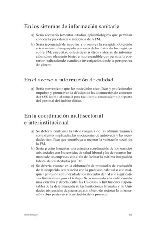 FIBROMIALGIA 2011:RECOMENDACIONES CEVIHP/SE#8DB77        17/11/11   17:27   Página 81




              En los sistemas de información sanitaria

                    a) Sería necesario fomentar estudios epidemiológicos que permitan
                       conocer la prevalencia e incidencia de la FM.
                    b) Sería recomendable impulsar y promover la recogida, obtención
                       y tratamiento desagregado por sexo de los datos de los registros
                       sobre FM, encuestas, estadísticas u otros sistemas de informa­
                       ción, como elemento básico e imprescindible que permita la pos­
                       terior realización de estudios e investigación desde la perspectiva
                       de género.



              En el acceso a información de calidad
                    a) Sería conveniente que las sociedades científicas y profesionales
                       impulsen y promuevan la difusión de los documentos de consenso
                       del SNS (como el actual) para facilitar su conocimiento por parte
                       del personal del ámbito clínico.



              En la coordinación multisectorial
              e interinstitucional
                    a) Se debería continuar la labor conjunta de las administraciones
                       competentes implicadas, las asociaciones de autoayuda y las socie­
                       dades científicas que contribuya a mejorar la valoración social de
                       la FM.
                    b) Sería preciso fomentar una estrecha coordinación de los servicios
                       asistenciales con los servicios de salud laboral y los de recursos hu­
                       manos de las empresas, con el fin de facilitar la máxima integración
                       laboral de los afectados por FM.
                    c) Se debería avanzar en la elaboración de protocolos de evaluación
                       de la incapacidad en relación con la profesión habitual o con cual­
                       quier profesión remunerada de los afectados de FM con significati­
                       vas limitaciones para el trabajo. Se recomienda una colaboración
                       más estrecha y directa, entre las Unidades o Instituciones respon­
                       sables de la determinación de las limitaciones laborales y las Uni­
                       dades asistenciales de pacientes, con objeto de mejorar la informa­
                       ción sobre pacientes y la evolución de su proceso.




              FIBROMIALGIA                                                                81
 