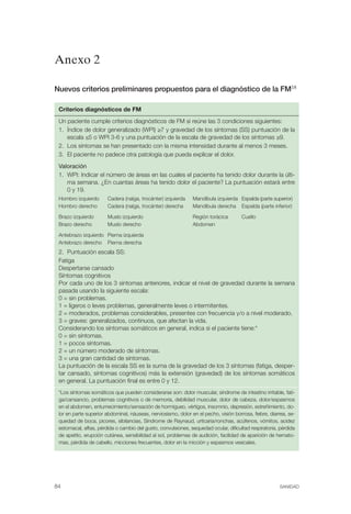 FIBROMIALGIA 2011:RECOMENDACIONES CEVIHP/SE#8DB77                          17/11/11        17:27       Página 84




              Anexo 2

              Nuevos criterios preliminares propuestos para el diagnóstico de la FM18

               Criterios diagnósticos de FM
               Un paciente cumple criterios diagnósticos de FM si reúne las 3 condiciones siguientes:
               1. Índice de dolor generalizado (WPI) ≥7 y gravedad de los síntomas (SS) puntuación de la
                  escala ≤5 o WPI 3-6 y una puntuación de la escala de gravedad de los síntomas ≥9.
               2. Los síntomas se han presentado con la misma intensidad durante al menos 3 meses.
               3. El paciente no padece otra patología que pueda explicar el dolor.
               Valoración
               1. WPI: Indicar el número de áreas en las cuales el paciente ha tenido dolor durante la últi­
                  ma semana. ¿En cuantas áreas ha tenido dolor el paciente? La puntuación estará entre
                  0 y 19.
               Hombro izquierdo      Cadera (nalga, trocánter) izquierda     Mandíbula izquierda Espalda (parte superior)
               Hombro derecho        Cadera (nalga, trocánter) derecha       Mandíbula derecha Espalda (parte inferior)

               Brazo izquierdo       Muslo izquierdo                         Región torácica       Cuello
               Brazo derecho         Muslo derecho                           Abdomen

               Antebrazo izquierdo Pierna izquierda
               Antebrazo derecho Pierna derecha
               2. Puntuación escala SS:
               Fatiga
               Despertarse cansado
               Síntomas cognitivos
               Por cada uno de los 3 síntomas anteriores, indicar el nivel de gravedad durante la semana

               pasada usando la siguiente escala:

               0 = sin problemas.

               1 = ligeros o leves problemas, generalmente leves o intermitentes.

               2 = moderados, problemas considerables, presentes con frecuencia y/o a nivel moderado.

               3 = graves: generalizados, continuos, que afectan la vida.

               Considerando los síntomas somáticos en general, indica si el paciente tiene:*

               0 = sin síntomas.

               1 = pocos síntomas.

               2 = un número moderado de síntomas.

               3 = una gran cantidad de síntomas.

               La puntuación de la escala SS es la suma de la gravedad de los 3 síntomas (fatiga, desper­
               tar cansado, síntomas cognitivos) más la extensión (gravedad) de los síntomas somáticos

               en general. La puntuación final es entre 0 y 12.

               *Los síntomas somáticos que pueden considerarse son: dolor muscular, síndrome de intestino irritable, fati­
               ga/cansancio, problemas cognitivos o de memoria, debilidad muscular, dolor de cabeza, dolor/espasmos
               en el abdomen, entumecimiento/sensación de hormigueo, vértigos, insomnio, depresión, estreñimiento, do­
               lor en parte superior abdominal, náuseas, nerviosismo, dolor en el pecho, visión borrosa, fiebre, diarrea, se­
               quedad de boca, picores, sibilancias, Síndrome de Raynaud, urticaria/ronchas, acúfenos, vómitos, acidez
               estomacal, aftas, pérdida o cambio del gusto, convulsiones, sequedad ocular, dificultad respiratoria, pérdida
               de apetito, erupción cutánea, sensibilidad al sol, problemas de audición, facilidad de aparición de hemato­
               mas, pérdida de cabello, micciones frecuentes, dolor en la micción y espasmos vesicales.




              84                                                                                                     SANIDAD
 