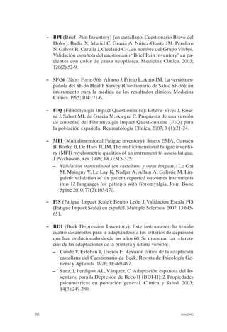 FIBROMIALGIA 2011:RECOMENDACIONES CEVIHP/SE#8DB77       17/11/11   17:27   Página 86




                    –	 BPI (Brief Pain Inventory) (en castellano: Cuestionario Breve del
                       Dolor): Badia X, Muriel C, Gracia A, Núñez-Olarte JM, Perulero
                       N, Gálvez R, Carulla J, Cleeland CH, en nombre del Grupo Vesbpi.
                       Validación española del cuestionario “Brief Pain Inventory” en pa­
                       cientes con dolor de causa neoplásica. Medicina Clínica. 2003;
                       120(2):52-9.

                    –	 SF-36 (Short Form-36): Alonso J, Prieto L, Antó JM. La versión es­
                       pañola del SF-36 Health Survey (Cuestionario de Salud SF-36): un
                       instrumento para la medida de los resultados clínicos. Medicina
                       Clínica. 1995; 104:771-6.

                    – FIQ (Fibromyalgia Impact Questionnaire): Esteve-Vives J, Rive­
                      ra J, Salvat MI, de Gracia M, Alegre C. Propuesta de una versión
                      de consenso del Fibromyalgia Impact Questionnaire (FIQ) para
                      la población española. Reumatología Clínica. 2007; 3 (1):21-24.

                    – MFI (Multidimensional Fatigue inventory): Smets EMA, Garssen
                      B, Bonke B, De Haes JCJM. The multidimensional fatigue invento­
                      ry (MFI) psychometric qualities of an instrument to assess fatigue.
                      J Psychosom.Res. 1995; 39(3):315-325:
                       –	 Validación transcultural (en castellano y otras lenguas): Le Gal
                          M, Mainguy Y, Le Lay K, Nadjar A, Allain A, Galissie M. Lin­
                          guistic validation of six patient-reported outcomes instruments
                          into 12 languages for patients with fibromyalgia, Joint Bone
                          Spine 2010; 77(2):165-170.

                    –	 FIS (Fatigue Impact Scale): Benito León J. Validación Escala FIS
                       (Fatigue Impact Scale) en español. Multiple Sclerosis. 2007; 13:645­
                       651.

                    – BDI (Beck Depression Inventory): Este instrumento ha tenido
                      cuatro desarrollos para ir adaptándose a los criterios de depresión
                      que han evolucionado desde los años 60. Se muestran las referen­
                      cias de las adaptaciones de la primera y última versión:
                       –	 Conde V, Esteban T, Useros E. Revisión crítica de la adaptación
                          castellana del Cuestionario de Beck. Revista de Psicología Ge­
                          neral y Aplicada. 1976; 31:469-497.
                       –	 Sanz, J, Perdigón AL, Vázquez, C. Adaptación española del In­
                          ventario para la Depresión de Beck-II (BDI-II): 2. Propiedades
                          psicométricas en población general. Clínica y Salud. 2003;
                          14(3):249-280.




              86	                                                                   SANIDAD
 