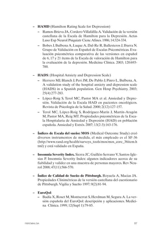FIBROMIALGIA 2011:RECOMENDACIONES CEVIHP/SE#8DB77       17/11/11   17:27   Página 87




                    –	 HAMD (Hamilton Rating Scale for Depression)
                        –	 Ramos-Brieva JA, Cordero Villafáfila A. Validación de la versión
                           castellana de la Escala de Hamilton para la Depresión. Actas
                           Luso Esp Neurol Psiquiatr Cienc Afines. 1986; 14:324-334.
                        –	 Bobes J, Bulbena A, Luque A, Dal-Re R, Ballesteros J, Ibarra N.
                           Grupo de Validación en Español de Escalas Psicométricas. Eva­
                           luación psicométrica comparativa de las versiones en español
                           de 6, 17 y 21 ítems de la Escala de valoración de Hamilton para
                           la evaluación de la depresión. Medicina Clínica. 2003; 120:693­
                           700.

                    –	 HADS: (Hospital Anxiety and Depression Scale)
                        –	 Herrero MJ, Blanch J, Peri JM, De Pablo J, Pinro L, Bulbena, A.
                           A validation study of the hospital anxiety and depression scale
                           (HADS) in a Spanish population. Gen Hosp Psychiatry. 2003;
                           25(4):277-283.
                        –	 López-Roig S, Terol MC, Pastor MA et al. Ansiedad y Depre­
                           sión. Validación de la Escala HAD en pacientes oncológicos.
                           Revista de Psicología de la Salud. 2000; 2(12):127-157.
                        –	 Terol MC, López-Roig S, Rodríguez-Marín J, Martín-Aragón
                           M, Pastor MA, Reig MT. Propiedades psicométricas de la Esca­
                           la Hospitalaria de Ansiedad y Depresión (HAD) en población
                           española. Ansiedad y Estrés. 2007; 13(2-3):163-176.

                    –	 Índices de Escala del sueño: MOS (Medical Outcome Study) creó
                       diversos instrumentos de medida, el más empleado es el SF-36
                       (http://www.rand.org/health/surveys_tools/mos/mos_core_36item.h
                       tml) y está validado en España.

                    –	 Insomnia Severity Index. Sierra JC, Guillén-Serrano V, Santos-Igle­
                       sias P. Insomnia Severity Index: algunos indicadores acerca de su
                       fiabilidad y validez en una muestra de personas mayores. Rev Neu­
                       rol 2008; 47(11):566-570.

                    –	 Índice de Calidad de Sueño de Pittsburgh. Royuela A, Macias JA.
                       Propiedades Clinimétricas de la versión castellana del cuestionario
                       de Pittsburgh. Vigilia y Sueño 1997; 9(2):81-94.

                    –	 EuroQol:
                       –	 Badía X, Roset M, Montserrat S, Herdman M, Segura A. La ver­
                          sión española del EuroQol: descripción y aplicaciones. Medici­
                          na Clínica. 1999; 12(Supl 1):79-85.




              FIBROMIALGIA                                                               87
 