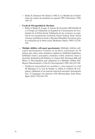 FIBROMIALGIA 2011:RECOMENDACIONES CEVIHP/SE#8DB77        17/11/11   17:27   Página 88




                       –	 Badía X, Salamero M, Alonso J, Ollé A. La Medida de la Salud.
                          Guía de escalas de medición en español. PPU: Barcelona. 1996;
                          108-115.

                    –	 Escala de Discapacidad de Sheehan:
                       –	 Bobes J, Badía X, Luque A, García M, González MP, Dal-Ré R
                          y el Grupo de Validación en Español de Cuestionarios de Eva­
                          luación de la Fobia Social. Validación de las versiones en espa­
                          ñol de los cuestionarios Liebowitz Social Anxiety Scale, Social
                          Anxiety and Distress Scale y Sheehan Disability Inventory para
                          la evaluación de la fobia social. Medicina Clínica. 1999; 112:530­
                          538.

                    –	 Multiple abilities self-report questionnaire (Multiple abilities self­
                       report questionnaire): Consiste en un breve cuestionario de 38
                       puntos que cubre cinco dominios cognitivos: habilidad lingüística,
                       habilidad visual y perceptiva, memoria verbal, memoria visual y
                       atención. Seidenberg M, Haltiner A, Taylor MA, Hermann BB, and
                       Wyler A. Development and validation of a Multiple Ability Self-
                       Report Questionnaire. J Clin Ex Neuropsychol. 1994; 16(1):93-104.
                       –	 Validacion transcultural (en castellano y otras lenguas): Le Gal
                          M, Mainguy Y, Le Lay K, Nadjar A, Allain A, Galissie M. Lin­
                          guistic validation of six patient-reported outcomes instruments
                          into 12 languages for patients with fibromyalgia, Joint Bone
                          Spine 2010; 77(2):165-170.




              88	                                                                     SANIDAD
 
