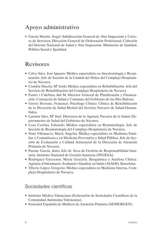 FIBROMIALGIA 2011:RECOMENDACIONES CEVIHP/SE#8DB77     17/11/11   17:23   Página 8




              Apoyo administrativo
              • García Martín, Ángel. Subdirección General de Alta Inspección y Carte­
                ra de Servicios. Dirección General de Ordenación Profesional, Cohesión
                del Sistema Nacional de Salud y Alta Inspección. Ministerio de Sanidad,
                Política Social e Igualdad.



              Revisores
              • Calvo Sáez, José Ignacio. Médico especialista en Anestesiología y Reani­
                mación. Jefe de Sección de la Unidad del Dolor del Complejo Hospitala­
                rio de Navarra.
              • Condón Huerta, Mª Jesús. Médica especialista en Rehabilitación. Jefa del
                Servicio de Rehabilitación del Complejo Hospitalario de Navarra.
              • Fuster i Culebras, Juli M. Director General de Planificación y Financia­
                ción. Consejería de Salud y Consumo del Gobierno de las Illes Balears.
              • Gorriz Herranz, Francisco. Psicólogo Clínico. Clínica de Rehabilitación
                de la Dirección de Salud Mental del Servicio Navarro de Salud-Osasun­
                bidea.
              • Lasanta Sáez, Mª José. Directora de la Agencia Navarra de la Salud. De­
                partamento de Salud del Gobierno de Navarra.
              • Loza Cortina, Eduardo. Médico especialista en Reumatología. Jefe de
                Sección de Reumatología del Complejo Hospitalario de Navarra.
              • Nuin Villanueva, María Ángeles. Médica especialista en Medicina Fami­
                liar y Comunitaria y en Medicina Preventiva y Salud Pública. Jefe de Sec­
                ción de Evaluación y Calidad Asistencial de la Dirección de Atención
                Primaria de Navarra.
              • Puente García, Justo. Jefe de Área de Gestión de Responsabilidad Sani­
                taria. Instituto Nacional de Gestión Sanitaria (INGESA).
              • Rodríguez Garavano, María Graciela. Bioquímica y Analista Clínica.
                Agència d'Informació, Avaluació i Qualitat en Salut (AIAQS). Barcelona.
              • Tiberio López, Gregorio. Médico especialista en Medicina Interna. Com­
                plejo Hospitalario de Navarra.



              Sociedades científicas
              • Instituto Médico Valenciano (Federación de Sociedades Científicas de la
                Comunidad Autónoma Valenciana).
              • Sociedad Española de Médicos de Atención Primaria (SEMERGEN).




              8                                                                     SANIDAD
 