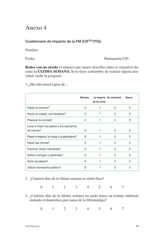FIBROMIALGIA 2011:RECOMENDACIONES CEVIHP/SE#8DB77                  17/11/11     17:27     Página 89




              Anexo 4


              Cuestionario de Impacto de la FM (CIF251/FIQ)

              Nombre:

              Fecha:                                                             Puntuación CIF:

              Rodee con un círculo el número que mejor describa cómo se encontró du­
              rante la ÚLTIMA SEMANA. Si no tiene costumbre de realizar alguna acti­
              vidad, tache la pregunta.

              1. ¿Ha sido usted capaz de ...


                                                            Siempre    La mayoría En ocasiones       Nunca
                                                                       de las veces

               Hacer la compra?                                0            1             2            3

               Hacer la colada, con lavadora?                  0            1             2            3

               Preparar la comida?                             0            1             2            3

               Lavar a mano los platos y los cacharros
               de cocina?                                      0            1             2            3

               Pasar la fregona, la mopa o la aspiradora?      0            1             2            3

               Hacer las camas?                                0            1             2            3

               Caminar varias manzanas?                        0            1             2            3

               Visitar a amigos o parientes?                   0            1             2            3

               Subir escaleras?                                0            1             2            3

               Utilizar transporte público?                    0            1             2            3



              2. ¿Cuántos días de la última semana se sintió bien?

                             0      1          2       3           4        5         6          7

              3. ¿Cuántos días de la última semana no pudo hacer su trabajo habitual,
                 incluido el doméstico, por causa de la fibromialgia?

                             0      1          2       3           4        5         6          7



              FIBROMIALGIA                                                                                   89
 