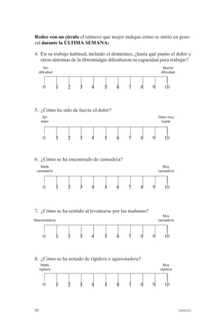 FIBROMIALGIA 2011:RECOMENDACIONES CEVIHP/SE#8DB77         17/11/11   17:27   Página 90




              Rodee con un círculo el número que mejor indique cómo se sintió en gene­
              ral durante la ÚLTIMA SEMANA:

              4. En su trabajo habitual, incluido el doméstico, ¿hasta qué punto el dolor y
                 otros síntomas de la fibromialgia dificultaron su capacidad para trabajar?
                       Sin                                                     Mucha

                   dificultad                                                 dificultad




                      0         1   2   3   4   5     6      7       8   9      10




              5. ¿Cómo ha sido de fuerte el dolor?
                     Sin                                                     Dolor muy
                    dolor                                                      fuerte




                      0         1   2   3   4   5     6      7       8   9      10



              6. ¿Cómo se ha encontrado de cansado/a?
                 Nada                                                           Muy
               cansado/a                                                     cansado/a



                      0         1   2   3   4   5     6      7       8   9      10



              7. ¿Cómo se ha sentido al levantarse por las mañanas?
                                                                                Muy
             Descansado/a                                                    cansado/a



                      0         1   2   3   4   5     6      7       8   9      10



              8. ¿Cómo se ha notado de rígido/a o agarrotado/a?
                     Nada                                                       Muy
                   rígido/a                                                   rígido/a



                      0         1   2   3   4   5     6      7       8   9      10





              90                                                                            SANIDAD
 