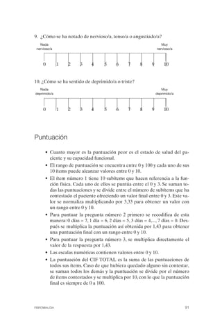 FIBROMIALGIA 2011:RECOMENDACIONES CEVIHP/SE#8DB77          17/11/11    17:27     Página 91




              9. ¿Cómo se ha notado de nervioso/a, tenso/a o angustiado/a?
                 Nada                                                               Muy
               nervioso/a                                                        nervioso/a



                   0         1   2    3     4      5      6     7     8      9        10


              10. ¿Cómo se ha sentido de deprimido/a o triste?
                 Nada                                                               Muy
              deprimido/a                                                        deprimido/a



                   0         1   2    3     4      5      6     7     8      9        10




              Puntuación

                    • Cuanto mayor es la puntuación peor es el estado de salud del pa­
                      ciente y su capacidad funcional.
                    • El rango de puntuación se encuentra entre 0 y 100 y cada uno de sus
                      10 ítems puede alcanzar valores entre 0 y 10.
                    • El ítem número 1 tiene 10 subítems que hacen referencia a la fun­
                      ción física. Cada uno de ellos se puntúa entre el 0 y 3. Se suman to­
                      das las puntuaciones y se divide entre el número de subítems que ha
                      contestado el paciente ofreciendo un valor final entre 0 y 3. Este va­
                      lor se normaliza multiplicando por 3,33 para obtener un valor con
                      un rango entre 0 y 10.
                    • Para puntuar la pregunta número 2 primero se recodifica de esta
                      manera: 0 días = 7, 1 día = 6, 2 días = 5, 3 días = 4,..., 7 días = 0. Des­
                      pués se multiplica la puntuación así obtenida por 1,43 para obtener
                      una puntuación final con un rango entre 0 y 10.
                    • Para puntuar la pregunta número 3, se multiplica directamente el
                      valor de la respuesta por 1,43.
                    • Las escalas numéricas contienen valores entre 0 y 10.
                    • La puntuación del CIF TOTAL es la suma de las puntuaciones de
                      todos sus ítems. Caso de que hubiera quedado alguno sin contestar,
                      se suman todos los demás y la puntuación se divide por el número
                      de ítems contestados y se multiplica por 10, con lo que la puntuación
                      final es siempre de 0 a 100.




              FIBROMIALGIA                                                                     91
 