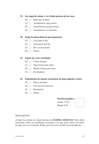 FIBROMIALGIA 2011:RECOMENDACIONES CEVIHP/SE#8DB77           17/11/11   17:27     Página 95




                    19.      Soy capaz de reírme y ver el lado gracioso de las cosas
                             (0)      Igual que siempre
                             (1)      Actualmente, algo menos
                             (2)      Actualmente, mucho menos
                             (3)      Actualmente, en absoluto


                    20.      Tengo la cabeza llena de preocupaciones
                             (3)      Casi todo el día
                             (2)      Gran parte del día
                             (1)      De vez en cuando
                             (0)      Nunca


                    21.      Espero las cosas con ilusión
                             (0)      Como siempre
                             (1)      Algo menos que antes
                             (2)      Mucho menos que antes
                             (3)      En absoluto


                    22.      Experimento de repente sensaciones de gran angustia o temor
                             (3)      Muy a menudo
                             (2)      Con cierta frecuencia
                             (1)      Raramente
                             (0)      Nunca

                                                                 PUNTUACIÓN 6
                                                                 (ítems 17-22)
                                                                 Rango 0-18



              Salud general
              ¿Cómo ha estado de salud durante la ÚLTIMA SEMANA? Sólo debe
              responder sobre los problemas recientes y los que tiene ahora, no sobre
              los que tuvo en el pasado. Ponga una cruz en la casilla correspondiente.




              FIBROMIALGIA                                                                   95
 