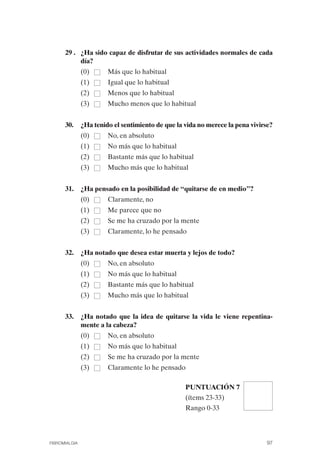 FIBROMIALGIA 2011:RECOMENDACIONES CEVIHP/SE#8DB77          17/11/11   17:27    Página 97




                    29 .	 ¿Ha sido capaz de disfrutar de sus actividades normales de cada
                          día?
                             (0)   Más que lo habitual
                             (1)   Igual que lo habitual
                             (2)   Menos que lo habitual
                             (3)   Mucho menos que lo habitual


                    30.	 ¿Ha tenido el sentimiento de que la vida no merece la pena vivirse?
                             (0)   No, en absoluto
                             (1)   No más que lo habitual
                             (2)   Bastante más que lo habitual
                             (3)   Mucho más que lo habitual


                    31.	 ¿Ha pensado en la posibilidad de “quitarse de en medio”?
                             (0)   Claramente, no
                             (1)   Me parece que no
                             (2)   Se me ha cruzado por la mente
                             (3)   Claramente, lo he pensado


                    32.	 ¿Ha notado que desea estar muerta y lejos de todo?
                             (0)   No, en absoluto
                             (1)   No más que lo habitual
                             (2)   Bastante más que lo habitual
                             (3)   Mucho más que lo habitual


                    33.	 ¿Ha notado que la idea de quitarse la vida le viene repentina­
                         mente a la cabeza?
                             (0)   No, en absoluto
                             (1)   No más que lo habitual
                             (2)   Se me ha cruzado por la mente
                             (3)   Claramente lo he pensado

                                                               PUNTUACIÓN 7
                                                               (ítems 23-33)
                                                               Rango 0-33




              FIBROMIALGIA                                                                 97
 