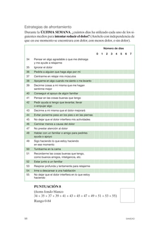 FIBROMIALGIA 2011:RECOMENDACIONES CEVIHP/SE#8DB77               17/11/11   17:27    Página 98




              Estrategias de afrontamiento
              Durante la ÚLTIMA SEMANA, ¿cuántos días ha utilizado cada uno de los si­
              guientes medios para intentar reducir el dolor? (Anótelo con independencia de
              que en ese momento se encontrara con dolor, con menos dolor, o sin dolor).

                                                                               Número de días

                                                                       0   1    2   3   4   5   6   7

               34   Pensar en algo agradable o que me distraiga
                    y me ayude a relajarme
               35   Ignorar el dolor
               36   Pedirle a alguien que haga algo por mí
               37   Centrarme en relajar mis músculos
               38   Apoyarme en algo cuando me siento o me levanto
               39   Decirme cosas a mí misma que me hagan
                    sentirme mejor
               40   Conseguir el apoyo de algún familiar
               41   Pensar en las cosas buenas que tengo
               42   Pedir ayuda si tengo que levantar, llevar
                    o empujar algo
               43   Decirme a mí misma que el dolor mejorará
               44   Evitar ponerme peso en los pies o en las piernas
               45   No dejar que el dolor interfiera mis actividades
               46   Caminar menos a causa del dolor
               47   No prestar atención al dolor
               48   Hablar con un familiar o amigo para pedirles
                    ayuda o apoyo
               49   Sigo haciendo lo que estoy haciendo
                    en ese momento
               50   Tumbarme en la cama
               51   Recordarme las cosas buenas que tengo,
                    como buenos amigos, inteligencia, etc.
               52   Estar junto a un familiar
               53   Respirar profunda y lentamente para relajarme
               54   Irme a descansar a una habitación
               55   No dejar que el dolor interfiera en lo que estoy
                    haciendo


                    PUNTUACIÓN 8
                    (ítems fondo blanco
                    34 + 35 + 37 + 39 + 41 + 43 + 45 + 47 + 49 + 51 + 53 + 55)
                    Rango 0-84




              98                                                                                SANIDAD
 