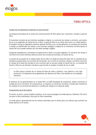 FIBRA OPTICA

¿Cuáles son los dispositivos implícitos en este proceso?

Los bloques principales de un enlace de comunicaciones de fibra óptica son: transmisor, receptor y guía de
fibra.

El transmisor consiste de una interface analógica o digital, un conversor de voltaje a corriente, una fuente
de luz y un adaptador de fuente de luz a fibra. La guía de fibra es un vidrio ultra puro o un cable plástico.
El receptor incluye un dispositivo conector detector de fibra a luz, un foto detector, un conversor de corriente
a voltaje un amplificador de voltaje y una interface analógica o digital En un transmisor de fibra óptica la
fuente de luz se puede modular por una señal análoga o digital.

Acoplando impedancias y limitando la amplitud de la señal o en pulsos digitales. El conversor de voltaje a
corriente sirve como interface eléctrica entre los circuitos de entrada y la fuente de luz.

La fuente de luz puede ser un diodo emisor de luz LED o un diodo de inyección láser ILD, la cantidad de luz
emitida es proporcional a la corriente de excitación, por lo tanto el conversor voltaje a corriente convierte
el voltaje de la señal de entrada en una corriente que se usa para dirigir la fuente de luz. La conexión de
fuente a fibra es una interface mecánica cuya función es acoplar la fuente de luz al cable.


      La fibra óptica consiste de un núcleo de fibra de vidrio o plástico, una cubierta y una capa
      protectora. El dispositivo de acoplamiento del detector de fibra a luz también es un acoplador
      mecánico.


El detector de luz generalmente es un diodo PIN o un APD (fotodiodo de avalancha). Ambos convierten la
energía de luz en corriente. En consecuencia, se requiere un conversor corriente a voltaje que transforme
los cambios en la corriente del detector a cambios de voltaje en la señal de salida.

Componentes de la fibra óptica

El núcleo: en sílice, cuarzo fundido o plástico, en el cual se propagan las ondas ópticas. Diámetro: 50 o 62,5
um para la fibra multimodo y 9um para la fibra monomodo.

La funda óptica: generalmente de los mismos materiales que el núcleo pero con aditivos que confinan las
ondas ópticas en el núcleo.




                                                                                                            10
 