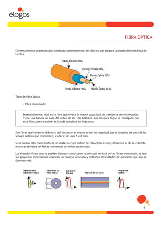FIBRA OPTICA

El revestimiento de protección: fabricado, generalmente, en plástico que asegura la protección mecánica de
la fibra.




Tipos de fibra óptica

      - Fibra monomodo:


      Potencialmente, ésta es la fibra que ofrece la mayor capacidad de transporte de información.
      Tiene una banda de paso del orden de los 100 GHz/km. Los mayores flujos se consiguen con
      esta fibra, pero también es la más compleja de implantar.


Son fibras que tienen el diámetro del núcleo en el mismo orden de magnitud que la longitud de onda de las
señales ópticas que transmiten, es decir, de unos 5 a 8 mm.

Si el núcleo está constituido de un material cuyo índice de refracción es muy diferente al de la cubierta,
entonces se habla de fibras monomodo de índice escalonado.

Los elevados flujos que se pueden alcanzar constituyen la principal ventaja de las fibras monomodo, ya que
sus pequeñas dimensiones implican un manejo delicado y entrañan dificultades de conexión que aún se
dominan mal.




                                                                                                      11
 