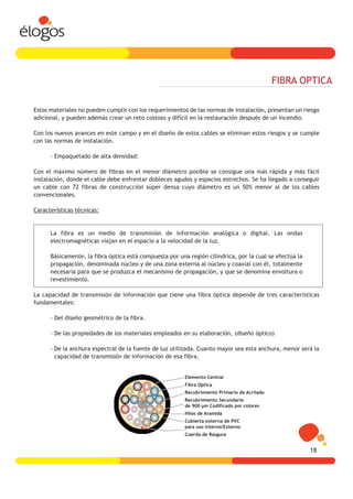 FIBRA OPTICA

Estos materiales no pueden cumplir con los requerimientos de las normas de instalación, presentan un riesgo
adicional, y pueden además crear un reto costoso y difícil en la restauración después de un incendio.

Con los nuevos avances en este campo y en el diseño de estos cables se eliminan estos riesgos y se cumple
con las normas de instalación.

      - Empaquetado de alta densidad:

Con el máximo número de fibras en el menor diámetro posible se consigue una más rápida y más fácil
instalación, donde el cable debe enfrentar dobleces agudos y espacios estrechos. Se ha llegado a conseguir
un cable con 72 fibras de construcción súper densa cuyo diámetro es un 50% menor al de los cables
convencionales.

Características técnicas:


      La fibra es un medio de transmisión de información analógica o digital. Las ondas
      electromagnéticas viajan en el espacio a la velocidad de la luz.

      Básicamente, la fibra óptica está compuesta por una región cilíndrica, por la cual se efectúa la
      propagación, denominada núcleo y de una zona externa al núcleo y coaxial con él, totalmente
      necesaria para que se produzca el mecanismo de propagación, y que se denomina envoltura o
      revestimiento.

La capacidad de transmisión de información que tiene una fibra óptica depende de tres características
fundamentales:

      - Del diseño geométrico de la fibra.

      - De las propiedades de los materiales empleados en su elaboración, (diseño óptico)

      - De la anchura espectral de la fuente de luz utilizada. Cuanto mayor sea esta anchura, menor será la
        capacidad de transmisión de información de esa fibra.


                                                         Elemento Central
                                                         Fibra Optica
                                                         Recubrimiento Primario de Acrilado
                                                         Recubrimiento Secundario
                                                         de 900 µm Codificado por colores
                                                         Hilos de Aramida
                                                         Cubierta externa de PVC
                                                         para uso Interno/Externo
                                                         Cuerda de Rasgura


                                                                                                         18
 