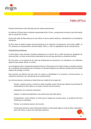 FIBRA OPTICA

Presenta dimensiones más reducidas que los medios preexistentes.

Un cable de 10 fibras tiene un diámetro aproximado de 8 o 10 mm. y proporciona la misma o más información
que un coaxial de 10 tubos.

El peso del cable de fibras ópticas es muy inferior al de los cables metálicos, redundando en su facilidad de
instalación.

El sílice tiene un amplio margen de funcionamiento en lo referente a temperatura, pues funde a 600C. La
F.O. presenta un funcionamiento uniforme desde -550 C a +125C sin degradación de sus características.

Características mecánicas:

La fibra óptica como elemento resistente dispuesto en el interior de un cable formado por agregación de
varias de ellas, no tiene características adecuadas de tracción que permitan su utilización directa.

Por otra parte, en la mayoría de los casos las instalaciones se encuentran a la intemperie o en ambientes
agresivos que pueden afectar al núcleo.

La investigación sobre componentes optoelectrónicos y fibras ópticas ha traído consigo un sensible aumento
de la calidad de funcionamiento de los sistemas. Es necesario disponer de cubiertas y protecciones de calidad
capaces de proteger a la fibra.

Para alcanzar tal objetivo hay que tener en cuenta su sensibilidad a la curvatura y microcurvatura, la
resistencia mecánica y las características de envejecimiento.

Las microcurvaturas y tensiones se determinan por medio de los ensayos de:

      - Tensión: cuando se estira o contrae el cable se pueden causar fuerzas que rebasen el porcentaje de
        elasticidad de la fibra óptica y se rompa o formen microcurvaturas.

      - Compresión: es el esfuerzo transversal.

      - Impacto: se debe principalmente a las protecciones del cable óptico.

      - Enrollamiento: existe siempre un límite para el ángulo de curvatura pero, la existencia del forro
        impide que se sobrepase.

      - Torsión: es el esfuerzo lateral y de tracción.

      - Limitaciones térmicas: estas limitaciones difieren en alto grado según se trate de fibras realizadas a
        partir del vidrio o a partir de materiales sintéticos.



                                                                                                          19
 