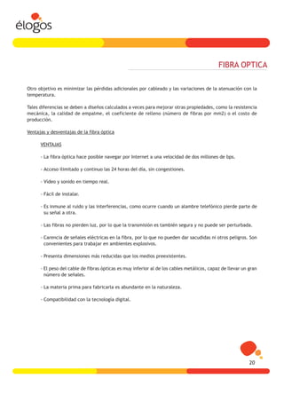 FIBRA OPTICA

Otro objetivo es minimizar las pérdidas adicionales por cableado y las variaciones de la atenuación con la
temperatura.

Tales diferencias se deben a diseños calculados a veces para mejorar otras propiedades, como la resistencia
mecánica, la calidad de empalme, el coeficiente de relleno (número de fibras por mm2) o el costo de
producción.

Ventajas y desventajas de la fibra óptica

      VENTAJAS

      - La fibra óptica hace posible navegar por Internet a una velocidad de dos millones de bps.

      - Acceso ilimitado y continuo las 24 horas del día, sin congestiones.

      - Vídeo y sonido en tiempo real.

      - Fácil de instalar.

      - Es inmune al ruido y las interferencias, como ocurre cuando un alambre telefónico pierde parte de
        su señal a otra.

      - Las fibras no pierden luz, por lo que la transmisión es también segura y no puede ser perturbada.

      - Carencia de señales eléctricas en la fibra, por lo que no pueden dar sacudidas ni otros peligros. Son
        convenientes para trabajar en ambientes explosivos.

      - Presenta dimensiones más reducidas que los medios preexistentes.

      - El peso del cable de fibras ópticas es muy inferior al de los cables metálicos, capaz de llevar un gran
        número de señales.

      - La materia prima para fabricarla es abundante en la naturaleza.

      - Compatibilidad con la tecnología digital.




                                                                                                           20
 