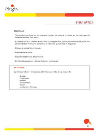 FIBRA OPTICA

DESVENTAJAS

- Sólo pueden suscribirse las personas que viven en las zonas de la ciudad por las cuales ya esté
  instalada la red de fibra óptica.

- El coste es alto en la conexión de fibra óptica, las empresas no cobran por tiempo de utilización sino
  por cantidad de información transferida al ordenador, que se mide en megabytes.

- El coste de instalación es elevado.

- Fragilidad de las fibras.

- Disponibilidad limitada de conectores.

- Dificultad de reparar un cable de fibras roto en el campo.


EN RESUMEN

Las microcurvaturas y tensiones se determinan por medio de los ensayos de:

      -   Tensión
      -   Compresión
      -   Impacto
      -   Enrollamiento
      -   Torsión
      -   Limitaciones Térmicas




                                                                                                    21
 