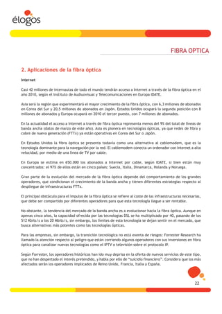 FIBRA OPTICA


2. Aplicaciones de la fibra óptica
Internet

Casi 42 millones de internautas de todo el mundo tendrán acceso a Internet a través de la fibra óptica en el
año 2010, según el Instituto de Audiuovisual y Telecomunicaciones en Europa IDATE.

Asia será la región que experimentará el mayor crecimiento de la fibra óptica, con 6,3 millones de abonados
en Corea del Sur y 20,5 millones de abonados en Japón. Estados Unidos ocupará la segunda posición con 8
millones de abonados y Europa ocupará en 2010 el tercer puesto, con 7 millones de abonados.

En la actualidad el acceso a Internet a través de fibra óptica representa menos del 9% del total de líneas de
banda ancha (datos de marzo de este año). Asia es pionera en tecnologías ópticas, ya que redes de fibra y
cobre de nueva generación (FTTx) ya están operativas en Corea del Sur o Japón.

En Estados Unidos la fibra óptica se presenta todavía como una alternativa al cablemodem, que es la
tecnología dominante para la navegación por la red. El cablemodem conecta un ordenador con Internet a alta
velocidad, por medio de una línea de TV por cable.

En Europa se estima en 650.000 los abonados a Internet por cable, según IDATE, si bien están muy
concentrados: el 97% de ellos están en cinco países: Suecia, Italia, Dinamarca, Holanda y Noruega.

Gran parte de la evolución del mercado de la fibra óptica depende del comportamiento de los grandes
operadores, que condicionan el crecimiento de la banda ancha y tienen diferentes estrategias respecto al
despliegue de infraestructuras FTTx.

El principal obstáculo para el impulso de la fibra óptica se refiere al coste de las infraestructuras necesarias,
que debe ser compartido por diferentes operadores para que esta tecnología llegue a ser rentable.

No obstante, la tendencia del mercado de la banda ancha es a evolucionar hacia la fibra óptica. Aunque en
apenas cinco años, la capacidad ofrecida por las tecnologías DSL se ha multiplicado por 40, pasando de los
512 Kbits/s a los 20 Mbits/s, sin embargo, los límites de esta tecnología se dejan sentir en el mercado, que
busca alternativas más potentes como las tecnologías ópticas.

Para las empresas, sin embargo, la transición tecnológica no está exenta de riesgos: Forrester Research ha
llamado la atención respecto al peligro que están corriendo algunos operadores con sus inversiones en fibra
óptica para canalizar nuevas tecnologías como el IPTV o televisión sobre el protocolo IP.

Según Forrester, los operadores históricos han ido muy deprisa en la oferta de nuevos servicios de este tipo,
que no han despertado el interés pretendido, y habla por ello de “suicidio financiero”. Considera que los más
afectados serán los operadores implicados de Reino Unido, Francia, Italia y España.




                                                                                                             22
 