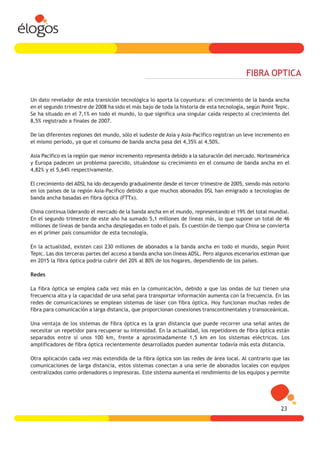FIBRA OPTICA

Un dato revelador de esta transición tecnológica lo aporta la coyuntura: el crecimiento de la banda ancha
en el segundo trimestre de 2008 ha sido el más bajo de toda la historia de esta tecnología, según Point Tepic.
Se ha situado en el 7,1% en todo el mundo, lo que significa una singular caída respecto al crecimiento del
8,5% registrado a finales de 2007.

De las diferentes regiones del mundo, sólo el sudeste de Asia y Asia-Pacífico registran un leve incremento en
el mismo período, ya que el consumo de banda ancha pasa del 4,35% al 4,50%.

Asia Pacífico es la región que menor incremento representa debido a la saturación del mercado. Norteamérica
y Europa padecen un problema parecido, situándose su crecimiento en el consumo de banda ancha en el
4,82% y el 5,64% respectivamente.

El crecimiento del ADSL ha ido decayendo gradualmente desde el tercer trimestre de 2005, siendo más notorio
en los países de la región Asia-Pacífico debido a que muchos abonados DSL han emigrado a tecnologías de
banda ancha basadas en fibra óptica (FTTx).

China continua liderando el mercado de la banda ancha en el mundo, representando el 19% del total mundial.
En el segundo trimestre de este año ha sumado 5,1 millones de líneas más, lo que supone un total de 46
millones de líneas de banda ancha desplegadas en todo el país. Es cuestión de tiempo que China se convierta
en el primer país consumidor de esta tecnología.

En la actualidad, existen casi 230 millones de abonados a la banda ancha en todo el mundo, según Point
Tepic. Las dos terceras partes del acceso a banda ancha son líneas ADSL. Pero algunos escenarios estiman que
en 2015 la fibra óptica podría cubrir del 20% al 80% de los hogares, dependiendo de los países.

Redes

La fibra óptica se emplea cada vez más en la comunicación, debido a que las ondas de luz tienen una
frecuencia alta y la capacidad de una señal para transportar información aumenta con la frecuencia. En las
redes de comunicaciones se emplean sistemas de láser con fibra óptica. Hoy funcionan muchas redes de
fibra para comunicación a larga distancia, que proporcionan conexiones transcontinentales y transoceánicas.

Una ventaja de los sistemas de fibra óptica es la gran distancia que puede recorrer una señal antes de
necesitar un repetidor para recuperar su intensidad. En la actualidad, los repetidores de fibra óptica están
separados entre sí unos 100 km, frente a aproximadamente 1,5 km en los sistemas eléctricos. Los
amplificadores de fibra óptica recientemente desarrollados pueden aumentar todavía más esta distancia.

Otra aplicación cada vez más extendida de la fibra óptica son las redes de área local. Al contrario que las
comunicaciones de larga distancia, estos sistemas conectan a una serie de abonados locales con equipos
centralizados como ordenadores o impresoras. Este sistema aumenta el rendimiento de los equipos y permite




                                                                                                          23
 