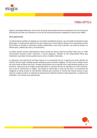 FIBRA OPTICA

Según la estrategia elaborada, los servicios de banda ancha posteriormente se ampliarán con los servicios de
distribución de radio y de televisión en una red de telecomunicaciones integrada en banda ancha (IBFN).

Otras aplicaciones

Las fibras ópticas también se emplean en una amplia variedad de sensores, que van desde termómetros hasta
giroscopios. Su potencial de aplicación en este campo casi no tiene límites, porque la luz transmitida a través
de las fibras es sensible a numerosos cambios ambientales, entre ellos la presión, las ondas de sonido y la
deformación, además del calor y el movimiento.

Las fibras pueden resultar especialmente útiles cuando los efectos eléctricos podrían hacer que un cable
convencional resultara inútil, impreciso o incluso peligroso. También se han desarrollado fibras que
transmiten rayos láser de alta potencia para cortar y taladrar materiales.

La aplicación más sencilla de las fibras ópticas es la transmisión de luz a lugares que serían difíciles de
iluminar de otro modo. También pueden emplearse para transmitir imágenes, en este caso se utilizan haces
de varios miles de fibras muy finas, situados exactamente uno al lado del otro y ópticamente pulidos en sus
extremos. Cada punto de la imagen proyectada sobre un extremo del haz se reproduce en el otro extremo,
con lo que se reconstruye la imagen, que puede ser observada a través de una lupa. La transmisión de
imágenes se utiliza mucho en instrumentos médicos para examinar el interior del cuerpo humano y para
efectuar cirugía con láser, en sistemas de reproducción mediante facsímil y fotocomposición, en gráficos de
ordenador y en muchas otras aplicaciones.




                                                                                                           25
 