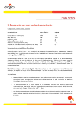 FIBRA OPTICA


3. Comparación con otros medios de comunicación
Comparación con los cables coaxiales

Características                                        Fibra Óptica             Coaxial

Longitud de la Bobina (mts)                            2000                     230
Peso (kgs/km)                                          190                      7900
Diámetro (mm)                                          14                       58
Radio de Curvatura (cms)                               14                       55
Distancia entre repetidores (Kms)                      40                       1.5
Atenuación (dB / km) para un Sistema de 56 Mbps        0.4                      40

Comunicaciones por satélite vs fibra óptica

Es más económica la fibra óptica para distancias cortas y altos volúmenes de tráfico, por ejemplo, para una
ruta de 2000 Km., el satélite no es rentable frente a la solución del cable de fibras hasta una longitud de la
misma igual a unos 2500 Km.

La calidad de la señal por cable es por mucho más alta que por satélite, porque en los geoestacionarios,
situados en órbitas de unos 36,000 kms. de altura, y el retardo próximo a 500 mseg. introduce eco en la
transmisión, mientras que en los cables éste se sitúa por debajo de los 100 mseg admitidos por el CCITT. La
inclusión de supresores de eco encarece la instalación, disminuye la fiabilidad y resta calidad al cortar los
comienzos de frase.

El satélite se adapta a la tecnología digital, si bien las ventajas en este campo no son tan evidentes en el
analógico, al requerir un mayor ancho de banda en aquel y ser éste un factor crítico en el diseño del satélite.

Conclusiones

      1.- La historia de la comunicación a través de la fibra óptica revolucionó el mundo de la información,
          con aplicaciones, en todos los órdenes de la vida moderna, lo que constituyó un adelanto
          tecnológico altamente efectivo.

      2.- El funcionamiento de la fibra óptica es un complejo proceso con diversas operaciones
         interconectadas que logran que ésta funcione como medio de transporte de la señal luminosa,
         generado todo ello por el transmisor LED’S y láser.

      3.- Los dispositivos implícitos en este complejo proceso son: transmisor, receptor y guía de fibra, los
          cuales realizan una importante función técnica, integrados como un todo a la eficaz realización del
          proceso.




                                                                                                           26
 