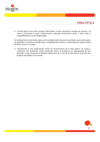 FIBRA OPTICA

4.- La fibra óptica tiene como ventajas indiscutibles, la alta velocidad al navegar por Internet, así
    como su inmunidad al ruido e interferencia, reducidas dimensiones y peso, y sobre todo su
    compatibilidad con la tecnología digital.

Sin embargo tiene como desventajas: el ser accesible solamente para las ciudades cuyas zonas posean
tal instalación, así como su elevado coste, la fragilidad de sus fibras y la dificultad para reparar cables
de fibras rotos en el campo.

5.- Actualmente se han modernizado mucho las características de la fibra óptica, en cuanto a
    coberturas más resistentes, mayor protección contra la humedad y un empaquetado de alta
    densidad, lo que constituye un adelanto significativo en el uso de la fibra óptica, al servicio del
    progreso tecnológico en el mundo.




                                                                                                       27
 