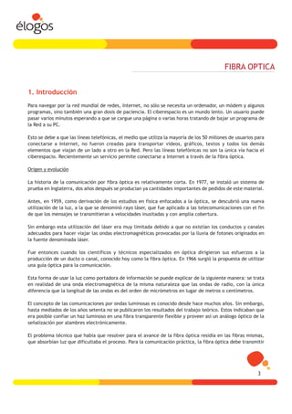 FIBRA OPTICA


1. Introducción
Para navegar por la red mundial de redes, Internet, no sólo se necesita un ordenador, un módem y algunos
programas, sino también una gran dosis de paciencia. El ciberespacio es un mundo lento. Un usuario puede
pasar varios minutos esperando a que se cargue una página o varias horas tratando de bajar un programa de
la Red a su PC.

Esto se debe a que las líneas telefónicas, el medio que utiliza la mayoría de los 50 millones de usuarios para
conectarse a Internet, no fueron creadas para transportar vídeos, gráficos, textos y todos los demás
elementos que viajan de un lado a otro en la Red. Pero las líneas telefónicas no son la única vía hacia el
ciberespacio. Recientemente un servicio permite conectarse a Internet a través de la fibra óptica.

Origen y evolución

La historia de la comunicación por fibra óptica es relativamente corta. En 1977, se instaló un sistema de
prueba en Inglaterra, dos años después se producían ya cantidades importantes de pedidos de este material.

Antes, en 1959, como derivación de los estudios en física enfocados a la óptica, se descubrió una nueva
utilización de la luz, a la que se denominó rayo láser, que fue aplicado a las telecomunicaciones con el fin
de que los mensajes se transmitieran a velocidades inusitadas y con amplia cobertura.

Sin embargo esta utilización del láser era muy limitada debido a que no existían los conductos y canales
adecuados para hacer viajar las ondas electromagnéticas provocadas por la lluvia de fotones originados en
la fuente denominada láser.

Fue entonces cuando los científicos y técnicos especializados en óptica dirigieron sus esfuerzos a la
producción de un ducto o canal, conocido hoy como la fibra óptica. En 1966 surgió la propuesta de utilizar
una guía óptica para la comunicación.

Esta forma de usar la luz como portadora de información se puede explicar de la siguiente manera: se trata
en realidad de una onda electromagnética de la misma naturaleza que las ondas de radio, con la única
diferencia que la longitud de las ondas es del orden de micrómetros en lugar de metros o centímetros.

El concepto de las comunicaciones por ondas luminosas es conocido desde hace muchos años. Sin embargo,
hasta mediados de los años setenta no se publicaron los resultados del trabajo teórico. Estos indicaban que
era posible confiar un haz luminoso en una fibra transparente flexible y proveer así un análogo óptico de la
señalización por alambres electrónicamente.

El problema técnico que había que resolver para el avance de la fibra óptica residía en las fibras mismas,
que absorbían luz que dificultaba el proceso. Para la comunicación práctica, la fibra óptica debe transmitir




                                                                                                           3
 