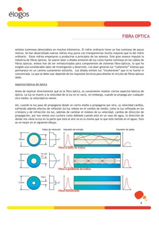 FIBRA OPTICA

señales luminosas detectables en muchos kilómetros. El vidrio ordinario tiene un haz luminoso de pocos
metros. Se han desarrollado nuevos vidrios muy puros con transparencias mucho mayores que la del vidrio
ordinario. Estos vidrios empezaron a producirse a principios de los setenta. Este gran avance impulsó la
industria de fibras ópticas. Se usaron láser o diodos emisores de luz como fuente luminosa en los cables de
fibras ópticas. Ambos han de ser miniaturizados para componentes de sistemas fibro-ópticos, lo que ha
exigido una considerable labor de investigación y desarrollo. Los láser generan luz “coherente” intensa que
permanece en un camino sumamente estrecho. Los diodos emiten luz “incoherente” que ni es fuerte ni
concentrada. Lo que se debe usar depende de los requisitos técnicos para diseñar el circuito de fibras ópticas
dado.

Aspectos básicos de óptica

Antes de explicar directamente qué es la fibra óptica, es conveniente resaltar ciertos aspectos básicos de
óptica. La luz se mueve a la velocidad de la luz en el vacío, sin embargo, cuando se propaga por cualquier
otro medio, la velocidad es menor.

Así, cuando la luz pasa de propagarse desde un cierto medio a propagarse por otro, su velocidad cambia,
sufriendo además efectos de reflexión (la luz rebota en el cambio de medio, como la luz reflejada en los
cristales) y de refracción (la luz, además de cambiar el módulo de su velocidad, cambia de dirección de
propagación, por eso vemos una cuchara como doblada cuando está en un vaso de agua, la dirección de
donde nos viene la luz en la parte que está al aire no es la misma que la que está metida en el agua). Esto
se ve mejor en el siguiente dibujo.




                                                                                                           4
 