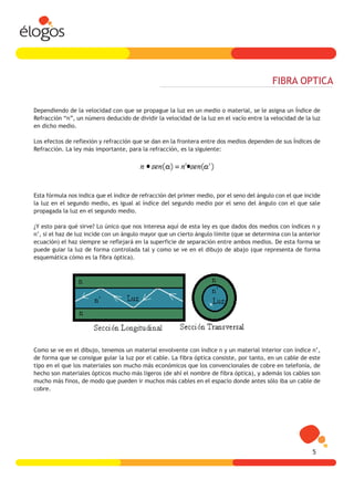 FIBRA OPTICA

Dependiendo de la velocidad con que se propague la luz en un medio o material, se le asigna un Índice de
Refracción “n”, un número deducido de dividir la velocidad de la luz en el vacío entre la velocidad de la luz
en dicho medio.

Los efectos de reflexión y refracción que se dan en la frontera entre dos medios dependen de sus Índices de
Refracción. La ley más importante, para la refracción, es la siguiente:




Esta fórmula nos indica que el índice de refracción del primer medio, por el seno del ángulo con el que incide
la luz en el segundo medio, es igual al índice del segundo medio por el seno del ángulo con el que sale
propagada la luz en el segundo medio.

¿Y esto para qué sirve? Lo único que nos interesa aquí de esta ley es que dados dos medios con índices n y
n’, si el haz de luz incide con un ángulo mayor que un cierto ángulo límite (que se determina con la anterior
ecuación) el haz siempre se reflejará en la superficie de separación entre ambos medios. De esta forma se
puede guiar la luz de forma controlada tal y como se ve en el dibujo de abajo (que representa de forma
esquemática cómo es la fibra óptica).




Como se ve en el dibujo, tenemos un material envolvente con índice n y un material interior con índice n’,
de forma que se consigue guiar la luz por el cable. La fibra óptica consiste, por tanto, en un cable de este
tipo en el que los materiales son mucho más económicos que los convencionales de cobre en telefonía, de
hecho son materiales ópticos mucho más ligeros (de ahí el nombre de fibra óptica), y además los cables son
mucho más finos, de modo que pueden ir muchos más cables en el espacio donde antes sólo iba un cable de
cobre.




                                                                                                           5
 