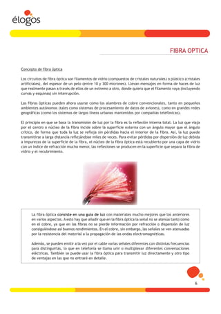 FIBRA OPTICA

Concepto de fibra óptica

Los circuitos de fibra óptica son filamentos de vidrio (compuestos de cristales naturales) o plástico (cristales
artificiales), del espesor de un pelo (entre 10 y 300 micrones). Llevan mensajes en forma de haces de luz
que realmente pasan a través de ellos de un extremo a otro, donde quiera que el filamento vaya (incluyendo
curvas y esquinas) sin interrupción.

Las fibras ópticas pueden ahora usarse como los alambres de cobre convencionales, tanto en pequeños
ambientes autónomos (tales como sistemas de procesamiento de datos de aviones), como en grandes redes
geográficas (como los sistemas de largas líneas urbanas mantenidos por compañías telefónicas).

El principio en que se basa la transmisión de luz por la fibra es la reflexión interna total. La luz que viaja
por el centro o núcleo de la fibra incide sobre la superficie externa con un ángulo mayor que el ángulo
crítico, de forma que toda la luz se refleja sin pérdidas hacia el interior de la fibra. Así, la luz puede
transmitirse a larga distancia reflejándose miles de veces. Para evitar pérdidas por dispersión de luz debida
a impurezas de la superficie de la fibra, el núcleo de la fibra óptica está recubierto por una capa de vidrio
con un índice de refracción mucho menor, las reflexiones se producen en la superficie que separa la fibra de
vidrio y el recubrimiento.




      La fibra óptica consiste en una guía de luz con materiales mucho mejores que los anteriores
      en varios aspectos. A esto hay que añadir que en la fibra óptica la señal no se atenúa tanto como
      en el cobre, ya que en las fibras no se pierde información por refracción o dispersión de luz
      consiguiéndose así buenos rendimientos. En el cobre, sin embargo, las señales se ven atenuadas
      por la resistencia del material a la propagación de las ondas electromagnéticas.

      Además, se pueden emitir a la vez por el cable varias señales diferentes con distintas frecuencias
      para distinguirlas, lo que en telefonía se llama unir o multiplexar diferentes conversaciones
      eléctricas. También se puede usar la fibra óptica para transmitir luz directamente y otro tipo
      de ventajas en las que no entraré en detalle.




                                                                                                            6
 