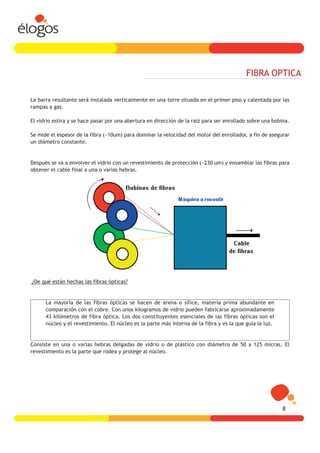 FIBRA OPTICA

La barra resultante será instalada verticalmente en una torre situada en el primer piso y calentada por las
rampas a gas.

El vidrio estira y se hace pasar por una abertura en dirección de la raiz para ser enrollado sobre una bobina.

Se mide el espesor de la fibra (~10um) para dominar la velocidad del motor del enrollador, a fin de asegurar
un diámetro constante.


Después se va a envolver el vidrio con un revestimiento de protección (~230 um) y ensamblar las fibras para
obtener el cable final a una o varias hebras.




¿De qué están hechas las fibras ópticas?


      La mayoría de las fibras ópticas se hacen de arena o sílice, materia prima abundante en
      comparación con el cobre. Con unos kilogramos de vidrio pueden fabricarse aproximadamente
      43 kilómetros de fibra óptica. Los dos constituyentes esenciales de las fibras ópticas son el
      núcleo y el revestimiento. El núcleo es la parte más interna de la fibra y es la que guía la luz.


Consiste en una o varias hebras delgadas de vidrio o de plástico con diámetro de 50 a 125 micras. El
revestimiento es la parte que rodea y protege al núcleo.




                                                                                                           8
 