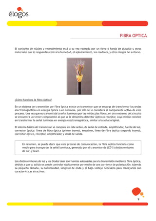 FIBRA OPTICA

El conjunto de núcleo y revestimiento está a su vez rodeado por un forro o funda de plástico u otros
materiales que lo resguardan contra la humedad, el aplastamiento, los roedores, y otros riesgos del entorno.




¿Cómo funciona la fibra óptica?

En un sistema de transmisión por fibra óptica existe un transmisor que se encarga de transformar las ondas
electromagnéticas en energía óptica o en luminosa, por ello se le considera el componente activo de este
proceso. Una vez que es transmitida la señal luminosa por las minúsculas fibras, en otro extremo del circuito
se encuentra un tercer componente al que se le denomina detector óptico o receptor, cuya misión consiste
en transformar la señal luminosa en energía electromagnética, similar a la señal original.

El sistema básico de transmisión se compone en este orden, de señal de entrada, amplificador, fuente de luz,
corrector óptico, línea de fibra óptica (primer tramo), empalme, línea de fibra óptica (segundo tramo),
corrector óptico, receptor, amplificador y señal de salida.


      En resumen, se puede decir que este proceso de comunicación, la fibra óptica funciona como
      medio para transportar la señal luminosa, generado por el transmisor de LED’S (diodos emisores
      de luz) y láser.


Los diodos emisores de luz y los diodos láser son fuentes adecuadas para la transmisión mediante fibra óptica,
debido a que su salida se puede controlar rápidamente por medio de una corriente de polarización. Además
su pequeño tamaño, su luminosidad, longitud de onda y el bajo voltaje necesario para manejarlos son
características atractivas.




                                                                                                           9
 