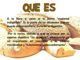 A la fibra a veces se le llama “material
indigerible”. Es la parte de los alimentos que no
puede descomponerse durante la digestión.
Por lo tanto, debido a que se mueve por su
sistema digestivo “sin digerirse”, desempeña un
rol importante en mantener a su sistema
moviéndose y “funcionando adecuadamente”.

 