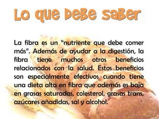 La fibra es un “nutriente que debe comer
más”. Además de ayudar a la digestión, la
fibra tiene muchos otros beneficios
relacionados con la salud. Estos beneficios
son especialmente efectivos cuando tiene
una dieta alta en fibra que además es baja
en grasas saturadas, colesterol, grasas trans,
azúcares añadidas, sal y alcohol.

 