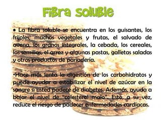 • La fibra soluble se encuentra en los guisantes, los
frijoles, muchos vegetales y frutas, el salvado de
avena, los granos integrales, la cebada, los cereales,
las semillas, el arroz y algunas pastas, galletas saladas
y otros productos de panadería.
•Hace más lenta la digestión de los carbohidratos y
puede ayudar a estabilizar el nivel de azúcar en la
sangre si usted padece de diabetes. Además, ayuda a
bajar el nivel de “colesterol malo”. Esto, a su vez,
reduce el riesgo de padecer enfermedades cardiacas.

 