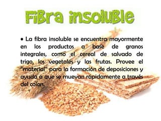 • La fibra insoluble se encuentra mayormente
en los productos a base de granos
integrales, como el cereal de salvado de
trigo, los vegetales y las frutas. Provee el
“material” para la formación de deposiciones y
ayuda a que se muevan rápidamente a través
del colon.

 