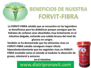 La FORVIT-FIBRA soluble que se encuentra en las legumbres
es beneficiosa para los diabéticos porque consigue que los
hidratos de carbono sean absorbidos muy lentamente en el
intestino delgado, evitando una subida brusca del nivel de
glucosa en sangre.
También se ha demostrado que los alimentos ricos en
FORVIT-FIBRA soluble consiguen mayor efecto
hipocolesterolemiante que los vegetales ricos en FORVIT-
FIBRA insoluble como el salvado al modular la absorción de
grasas, colesterol y azúcares
en el intestino.
 