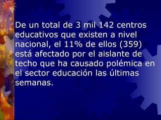 De un  total de 3 mil 142 centros educativos que existen a nivel nacional, el 11% de ellos (359) está afectado por el aislante de techo que ha causado polémica en el sector educación las últimas semanas . 