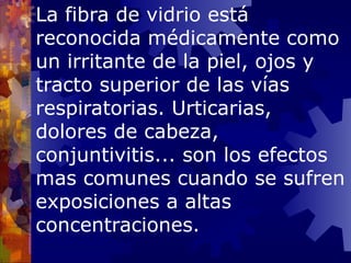 La fibra de vidrio está reconocida médicamente como un irritante de la piel, ojos y tracto superior de las vías respiratorias. Urticarias, dolores de cabeza, conjuntivitis... son los efectos mas comunes cuando se sufren exposiciones a altas concentraciones. 