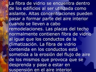 La fibra de vidrio se encuentra dentro de los edificios al ser utilizada como aislante. Altas concentraciones pueden pasar a formar parte del aire interior cuando se lleven a cabo remodelaciones. Las placas del techo normalmente contienen fibra de vidrio al igual que los conductos de la climatización. La fibra de vidrio contenida en los conductos está sometida a la erosión del flujo de aire de los mismos que provoca que se desprenda y pase a estar en suspensión en el aire interior. 