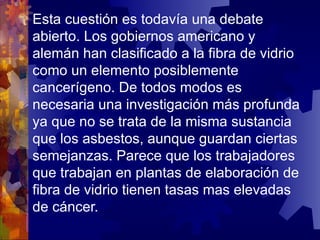 Esta cuestión es todavía una debate abierto. Los gobiernos americano y alemán han clasificado a la fibra de vidrio como un elemento posiblemente cancerígeno. De todos modos es necesaria una investigación más profunda ya que no se trata de la misma sustancia que los asbestos, aunque guardan ciertas semejanzas. Parece que los trabajadores que trabajan en plantas de elaboración de fibra de vidrio tienen tasas mas elevadas de cáncer. 