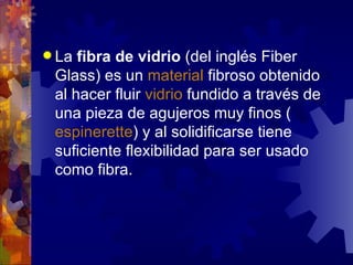 La  fibra de vidrio  (del inglés Fiber Glass) es un  material  fibroso obtenido al hacer fluir  vidrio  fundido a través de una pieza de agujeros muy finos ( espinerette ) y al solidificarse tiene suficiente flexibilidad para ser usado como fibra. 