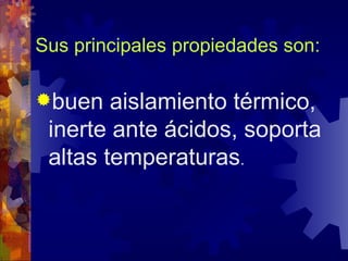 Sus principales propiedades son: buen aislamiento térmico, inerte ante ácidos, soporta altas temperaturas . 