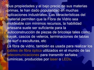 Sus  propiedades y el bajo precio de sus materias primas, le han dado popularidad en muchas aplicaciones industriales. Las características del material permiten que la Fibra de Vidrio sea moldeable con mínimos recursos, la habilidad artesana suele ser suficiente para la autoconstrucción de piezas de bricolaje tales como kayak, cascos de veleros, terminaciones de tablas de surf o esculturas, etc La fibra de vidrio, también es usada para realizar los  cables de fibra óptica  utilizados en el mundo de las  telecomunicaciones  para transmitir señales lumínicas, producidas por  laser  o  LEDs . 